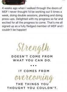 4 weeks ago when I walked through the doors of MDF I never thought I'd be working out 5 times a week, doing double sessions, planking and doing press-ups. Delighted with my progress so far and excited for all the progress to come. That's me all signed up as a fully fledged member of MDF and I coudn't be happier. Strength doesn't come from what you can do. It comes from overcoming the things you thought you couldn't.