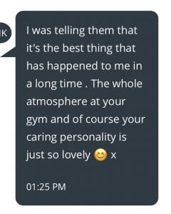 I was telling them that it's the best thing that has happened to me in a long time! The whole atmosphre at your gym and of course your caring pesonality is just so lovely x